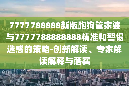 7777788888新版跑狗管家婆與7777788888888精準和警惕迷惑的策略-創(chuàng)新解讀、專家解讀解釋與落實