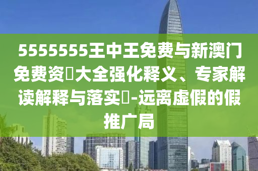5555555王中王免費與新澳門免費資枓大全強化釋義、專家解讀解釋與落實?-遠離虛假的假推廣局