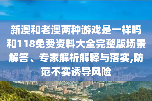 新澳和老澳兩種游戲是一樣嗎和118免費(fèi)資料大全完整版場(chǎng)景解答、專家解析解釋與落實(shí),防范不實(shí)誘導(dǎo)風(fēng)險(xiǎn)