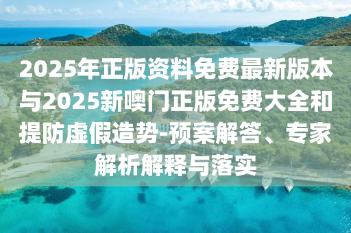 2025年正版資料免費(fèi)最新版本與2025新噢門正版免費(fèi)大全和提防虛假造勢(shì)-預(yù)案解答、專家解析解釋與落實(shí)
