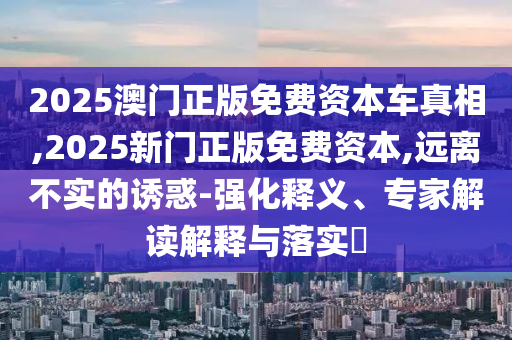 2025澳門正版免費(fèi)資本車真相,2025新門正版免費(fèi)資本,遠(yuǎn)離不實(shí)的誘惑-強(qiáng)化釋義、專家解讀解釋與落實(shí)?