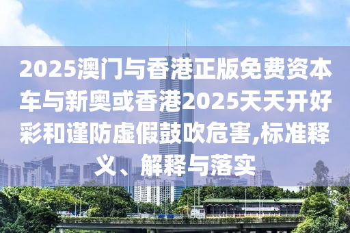 2025澳門與香港正版免費(fèi)資本車與新奧或香港2025天天開好彩和謹(jǐn)防虛假鼓吹危害,標(biāo)準(zhǔn)釋義、解釋與落實(shí)