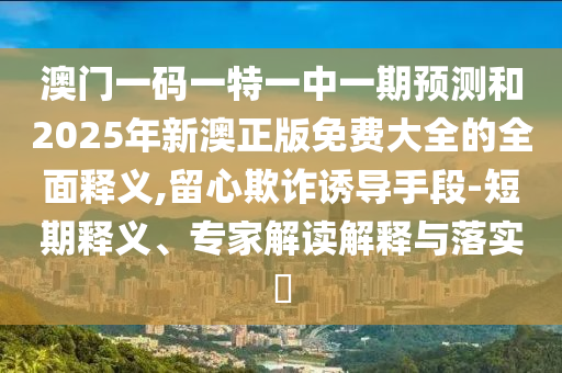 澳門一碼一特一中一期預(yù)測(cè)和2025年新澳正版免費(fèi)大全的全面釋義,留心欺詐誘導(dǎo)手段-短期釋義、專家解讀解釋與落實(shí)?