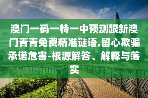 澳門一碼一特一中預(yù)測跟新澳門青青免費(fèi)精準(zhǔn)謎語,留心欺騙承諾危害-根源解答、解釋與落實(shí)