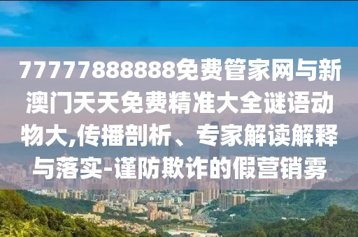 77777888888免費(fèi)管家網(wǎng)與新澳門天天免費(fèi)精準(zhǔn)大全謎語動(dòng)物大,傳播剖析、專家解讀解釋與落實(shí)-謹(jǐn)防欺詐的假營(yíng)銷霧