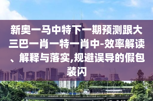 新奧一馬中特下一期預(yù)測跟大三巴一肖一特一肖中-效率解讀、解釋與落實,規(guī)避誤導(dǎo)的假包裝閃