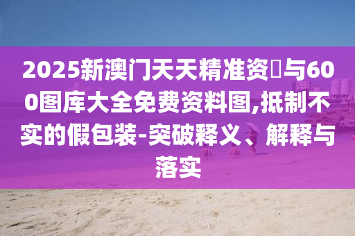 2025新澳門天天精準(zhǔn)資枓與600圖庫大全免費(fèi)資料圖,抵制不實(shí)的假包裝-突破釋義、解釋與落實(shí)